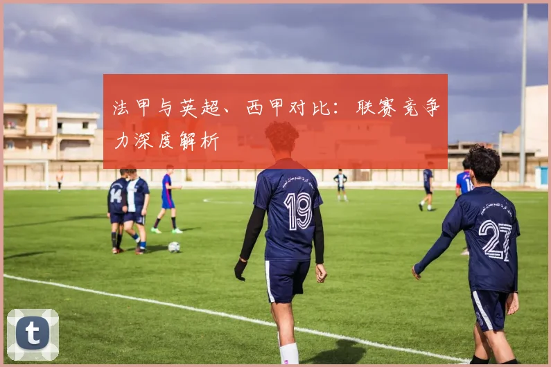 法甲与英超、西甲对比：联赛竞争力深度解析