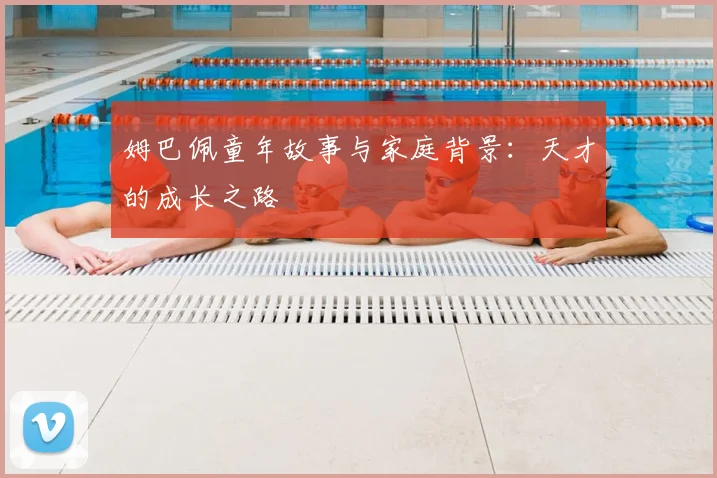姆巴佩童年故事与家庭背景：天才的成长之路
