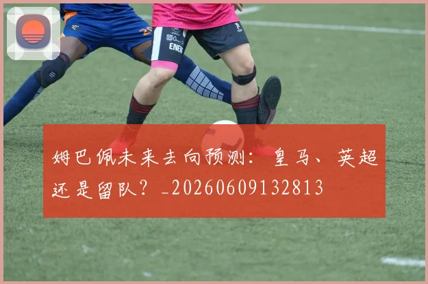 姆巴佩未来去向预测：皇马、英超还是留队？_20260609132813