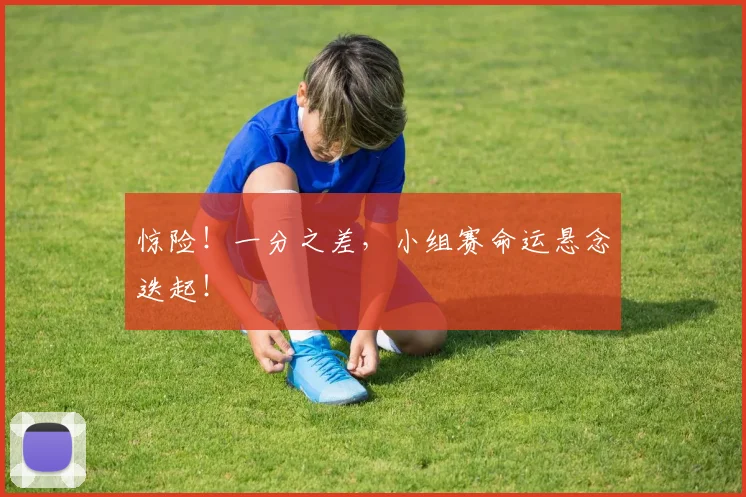 惊险！一分之差，小组赛命运悬念迭起！
