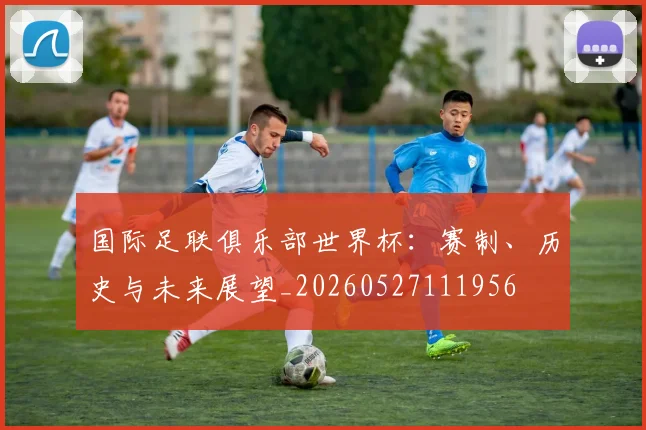 国际足联俱乐部世界杯：赛制、历史与未来展望_20260527111956