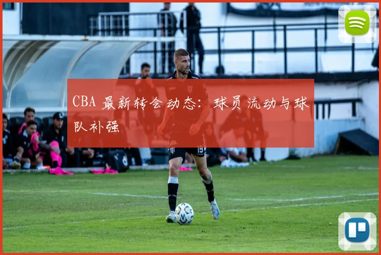 CBA 最新转会动态：球员流动与球队补强
